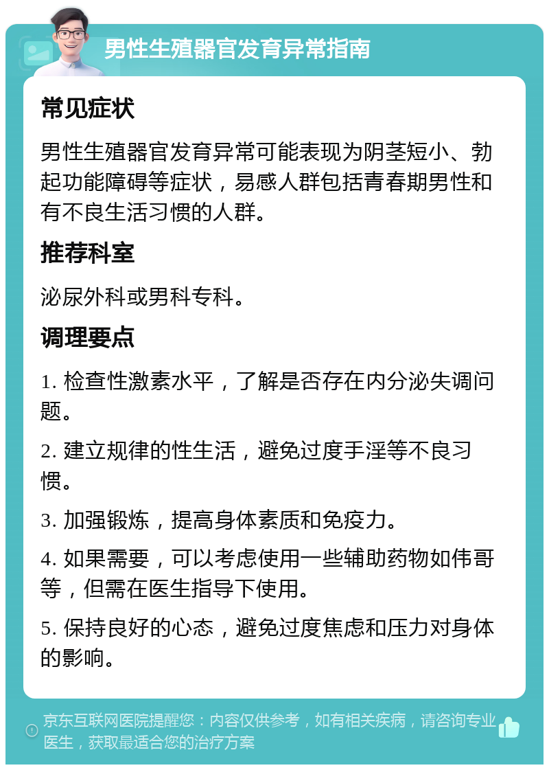 男性生殖器官发育异常指南 常见症状 男性生殖器官发育异常可能表现为阴茎短小、勃起功能障碍等症状，易感人群包括青春期男性和有不良生活习惯的人群。 推荐科室 泌尿外科或男科专科。 调理要点 1. 检查性激素水平，了解是否存在内分泌失调问题。 2. 建立规律的性生活，避免过度手淫等不良习惯。 3. 加强锻炼，提高身体素质和免疫力。 4. 如果需要，可以考虑使用一些辅助药物如伟哥等，但需在医生指导下使用。 5. 保持良好的心态，避免过度焦虑和压力对身体的影响。