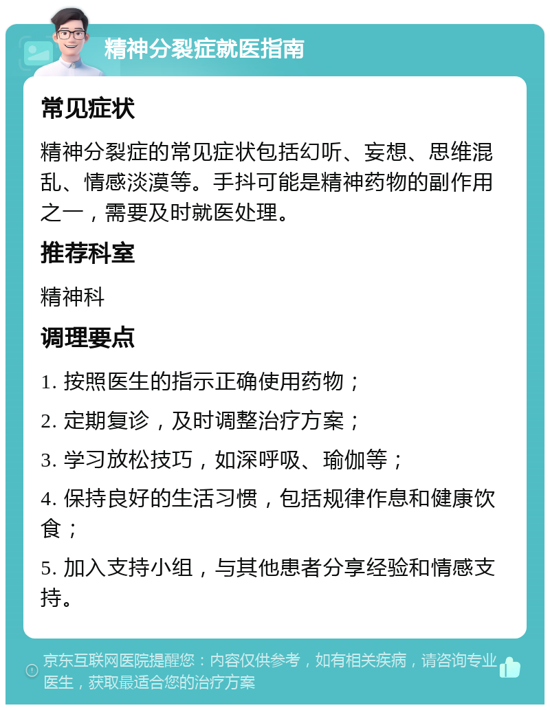 精神分裂症就医指南 常见症状 精神分裂症的常见症状包括幻听、妄想、思维混乱、情感淡漠等。手抖可能是精神药物的副作用之一，需要及时就医处理。 推荐科室 精神科 调理要点 1. 按照医生的指示正确使用药物； 2. 定期复诊，及时调整治疗方案； 3. 学习放松技巧，如深呼吸、瑜伽等； 4. 保持良好的生活习惯，包括规律作息和健康饮食； 5. 加入支持小组，与其他患者分享经验和情感支持。