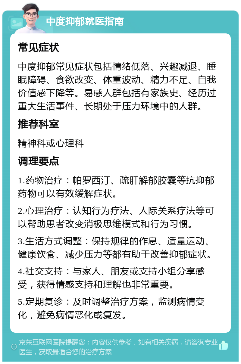 中度抑郁就医指南 常见症状 中度抑郁常见症状包括情绪低落、兴趣减退、睡眠障碍、食欲改变、体重波动、精力不足、自我价值感下降等。易感人群包括有家族史、经历过重大生活事件、长期处于压力环境中的人群。 推荐科室 精神科或心理科 调理要点 1.药物治疗：帕罗西汀、疏肝解郁胶囊等抗抑郁药物可以有效缓解症状。 2.心理治疗：认知行为疗法、人际关系疗法等可以帮助患者改变消极思维模式和行为习惯。 3.生活方式调整：保持规律的作息、适量运动、健康饮食、减少压力等都有助于改善抑郁症状。 4.社交支持：与家人、朋友或支持小组分享感受，获得情感支持和理解也非常重要。 5.定期复诊：及时调整治疗方案，监测病情变化，避免病情恶化或复发。