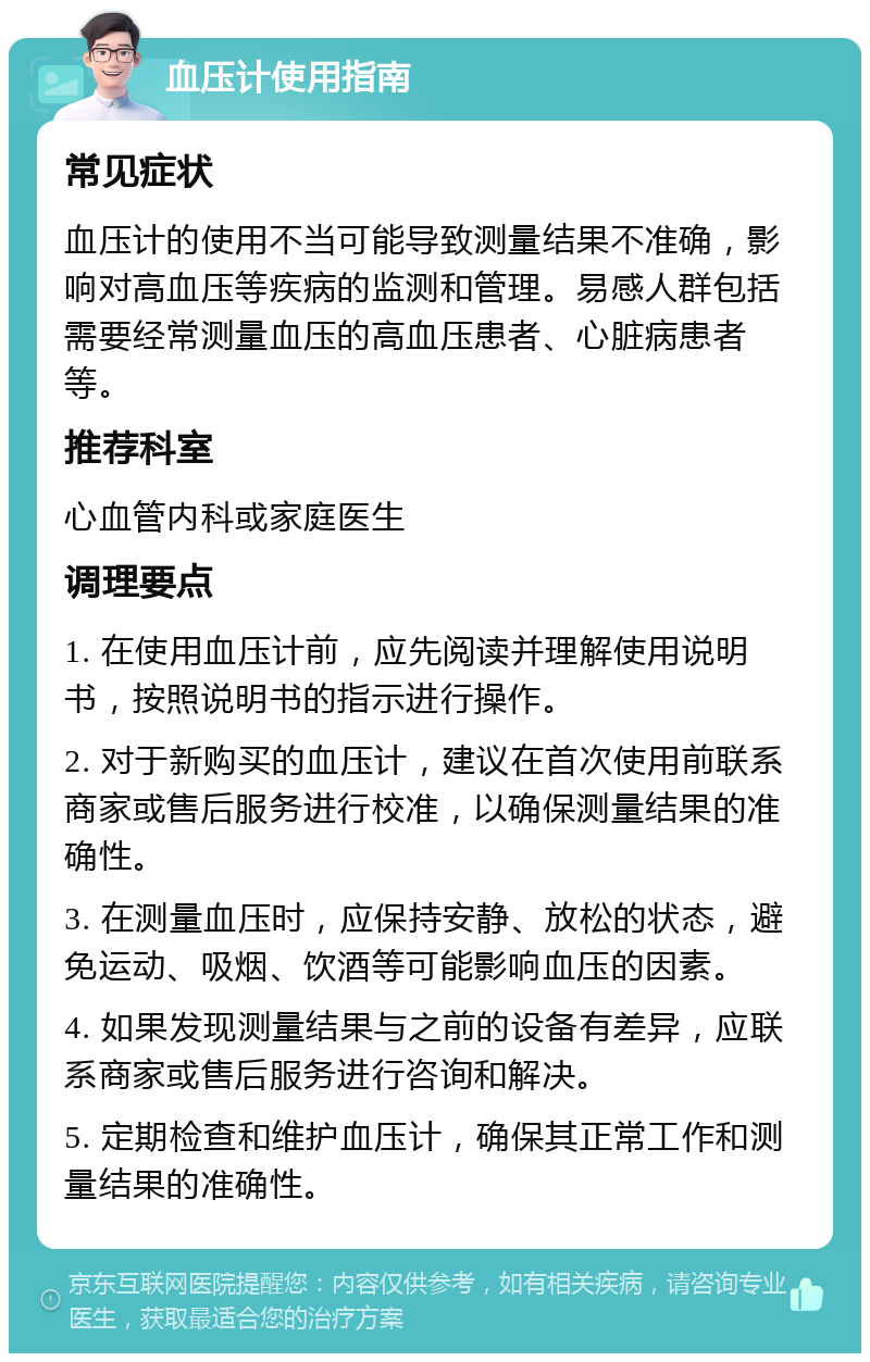 血压计使用指南 常见症状 血压计的使用不当可能导致测量结果不准确，影响对高血压等疾病的监测和管理。易感人群包括需要经常测量血压的高血压患者、心脏病患者等。 推荐科室 心血管内科或家庭医生 调理要点 1. 在使用血压计前，应先阅读并理解使用说明书，按照说明书的指示进行操作。 2. 对于新购买的血压计，建议在首次使用前联系商家或售后服务进行校准，以确保测量结果的准确性。 3. 在测量血压时，应保持安静、放松的状态，避免运动、吸烟、饮酒等可能影响血压的因素。 4. 如果发现测量结果与之前的设备有差异，应联系商家或售后服务进行咨询和解决。 5. 定期检查和维护血压计，确保其正常工作和测量结果的准确性。