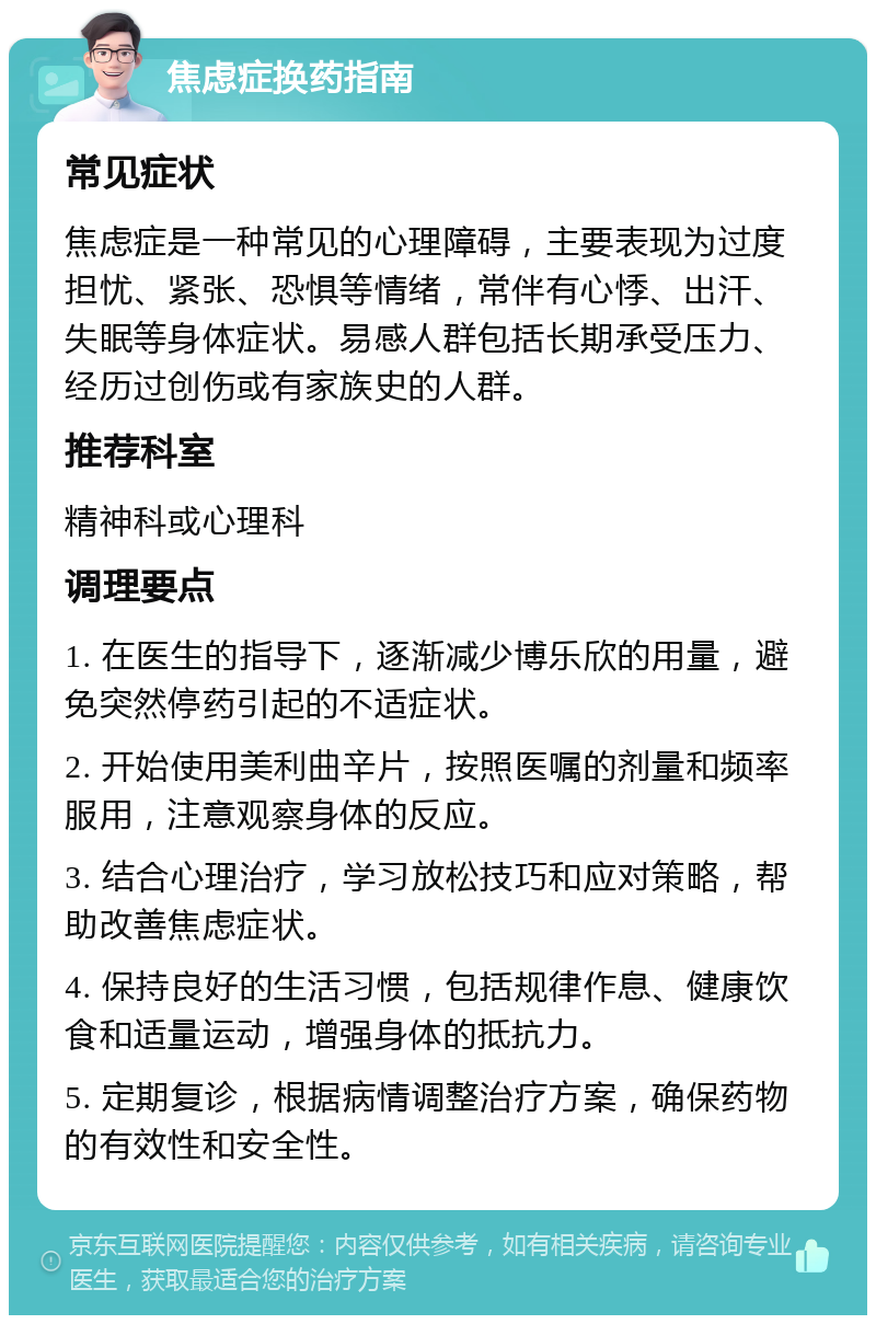 焦虑症换药指南 常见症状 焦虑症是一种常见的心理障碍，主要表现为过度担忧、紧张、恐惧等情绪，常伴有心悸、出汗、失眠等身体症状。易感人群包括长期承受压力、经历过创伤或有家族史的人群。 推荐科室 精神科或心理科 调理要点 1. 在医生的指导下，逐渐减少博乐欣的用量，避免突然停药引起的不适症状。 2. 开始使用美利曲辛片，按照医嘱的剂量和频率服用，注意观察身体的反应。 3. 结合心理治疗，学习放松技巧和应对策略，帮助改善焦虑症状。 4. 保持良好的生活习惯，包括规律作息、健康饮食和适量运动，增强身体的抵抗力。 5. 定期复诊，根据病情调整治疗方案，确保药物的有效性和安全性。