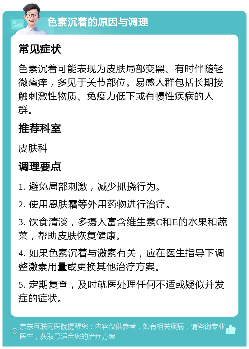 色素沉着的原因与调理 常见症状 色素沉着可能表现为皮肤局部变黑、有时伴随轻微瘙痒，多见于关节部位。易感人群包括长期接触刺激性物质、免疫力低下或有慢性疾病的人群。 推荐科室 皮肤科 调理要点 1. 避免局部刺激，减少抓挠行为。 2. 使用恩肤霜等外用药物进行治疗。 3. 饮食清淡，多摄入富含维生素C和E的水果和蔬菜，帮助皮肤恢复健康。 4. 如果色素沉着与激素有关，应在医生指导下调整激素用量或更换其他治疗方案。 5. 定期复查，及时就医处理任何不适或疑似并发症的症状。