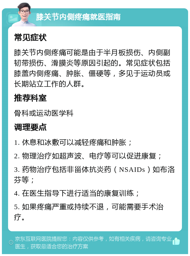 膝关节内侧疼痛就医指南 常见症状 膝关节内侧疼痛可能是由于半月板损伤、内侧副韧带损伤、滑膜炎等原因引起的。常见症状包括膝盖内侧疼痛、肿胀、僵硬等，多见于运动员或长期站立工作的人群。 推荐科室 骨科或运动医学科 调理要点 1. 休息和冰敷可以减轻疼痛和肿胀； 2. 物理治疗如超声波、电疗等可以促进康复； 3. 药物治疗包括非甾体抗炎药（NSAIDs）如布洛芬等； 4. 在医生指导下进行适当的康复训练； 5. 如果疼痛严重或持续不退，可能需要手术治疗。