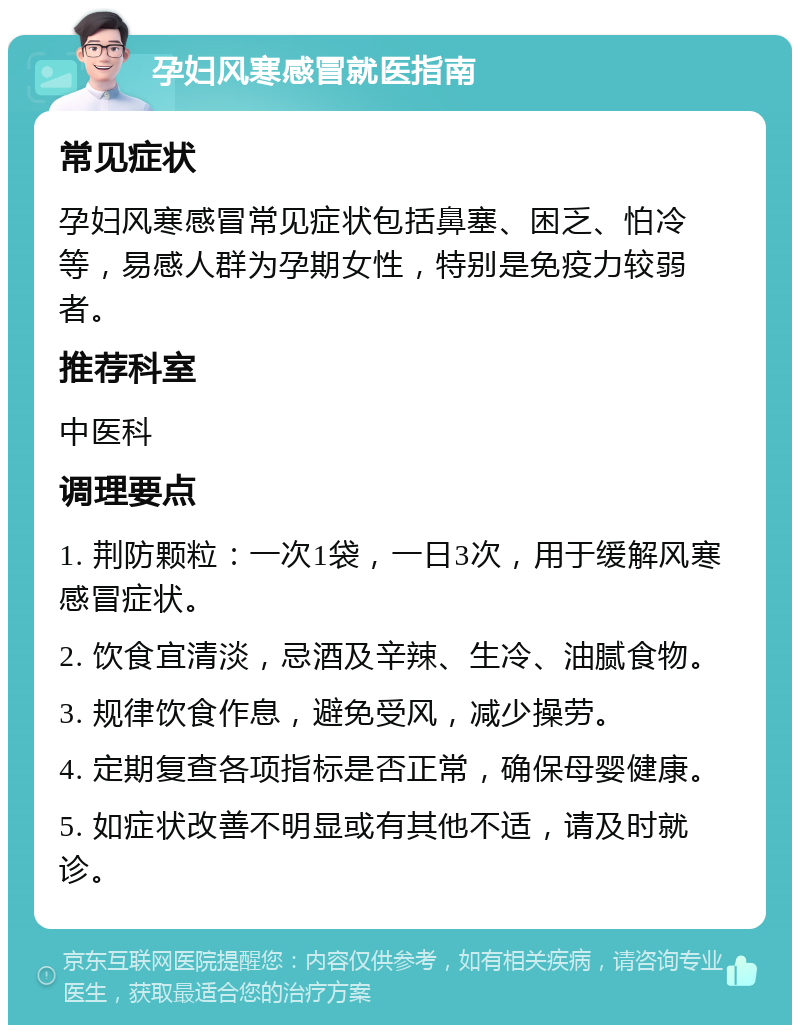 孕妇风寒感冒就医指南 常见症状 孕妇风寒感冒常见症状包括鼻塞、困乏、怕冷等，易感人群为孕期女性，特别是免疫力较弱者。 推荐科室 中医科 调理要点 1. 荆防颗粒：一次1袋，一日3次，用于缓解风寒感冒症状。 2. 饮食宜清淡，忌酒及辛辣、生冷、油腻食物。 3. 规律饮食作息，避免受风，减少操劳。 4. 定期复查各项指标是否正常，确保母婴健康。 5. 如症状改善不明显或有其他不适，请及时就诊。