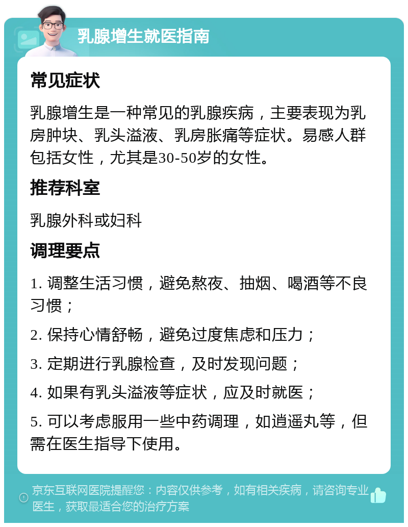 乳腺增生就医指南 常见症状 乳腺增生是一种常见的乳腺疾病，主要表现为乳房肿块、乳头溢液、乳房胀痛等症状。易感人群包括女性，尤其是30-50岁的女性。 推荐科室 乳腺外科或妇科 调理要点 1. 调整生活习惯，避免熬夜、抽烟、喝酒等不良习惯； 2. 保持心情舒畅，避免过度焦虑和压力； 3. 定期进行乳腺检查，及时发现问题； 4. 如果有乳头溢液等症状，应及时就医； 5. 可以考虑服用一些中药调理，如逍遥丸等，但需在医生指导下使用。