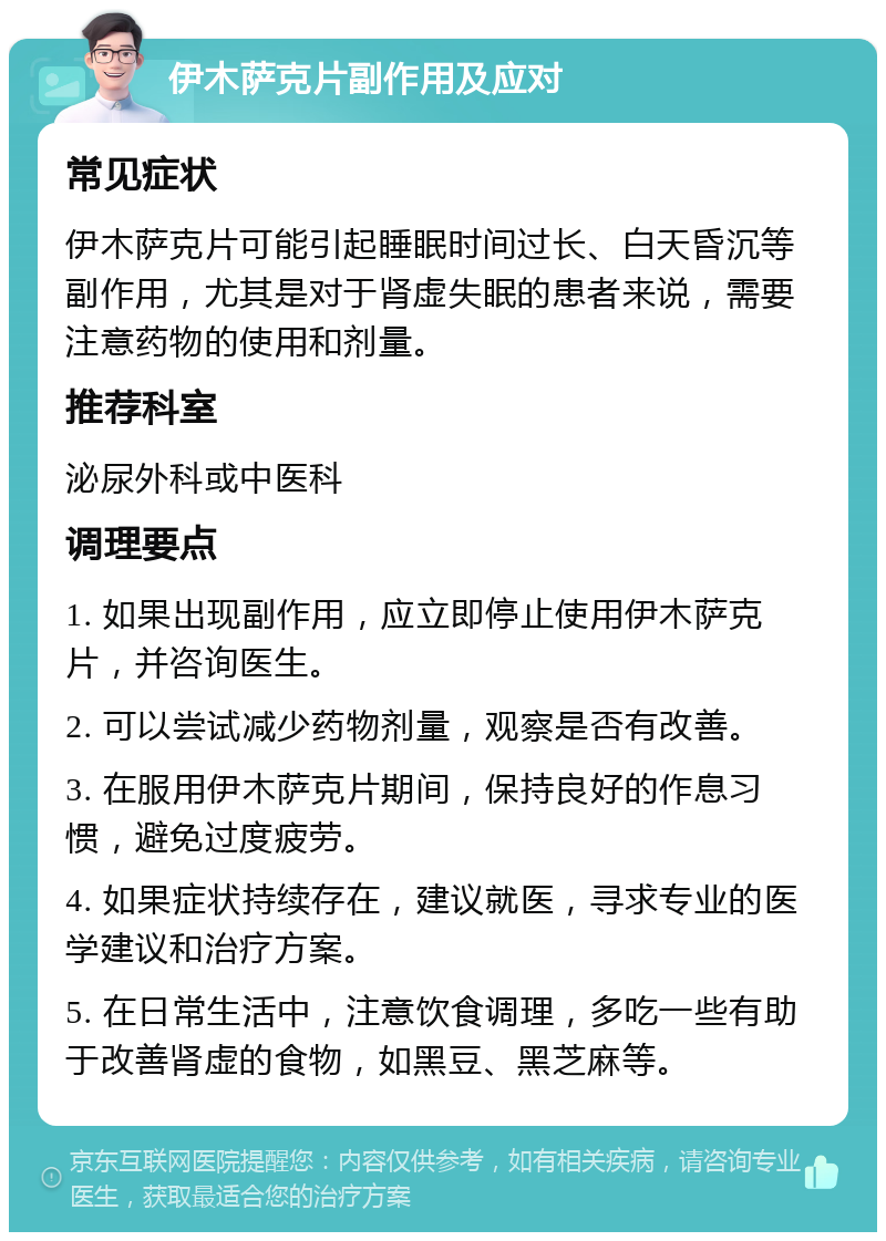 伊木萨克片副作用及应对 常见症状 伊木萨克片可能引起睡眠时间过长、白天昏沉等副作用，尤其是对于肾虚失眠的患者来说，需要注意药物的使用和剂量。 推荐科室 泌尿外科或中医科 调理要点 1. 如果出现副作用，应立即停止使用伊木萨克片，并咨询医生。 2. 可以尝试减少药物剂量，观察是否有改善。 3. 在服用伊木萨克片期间，保持良好的作息习惯，避免过度疲劳。 4. 如果症状持续存在，建议就医，寻求专业的医学建议和治疗方案。 5. 在日常生活中，注意饮食调理，多吃一些有助于改善肾虚的食物，如黑豆、黑芝麻等。