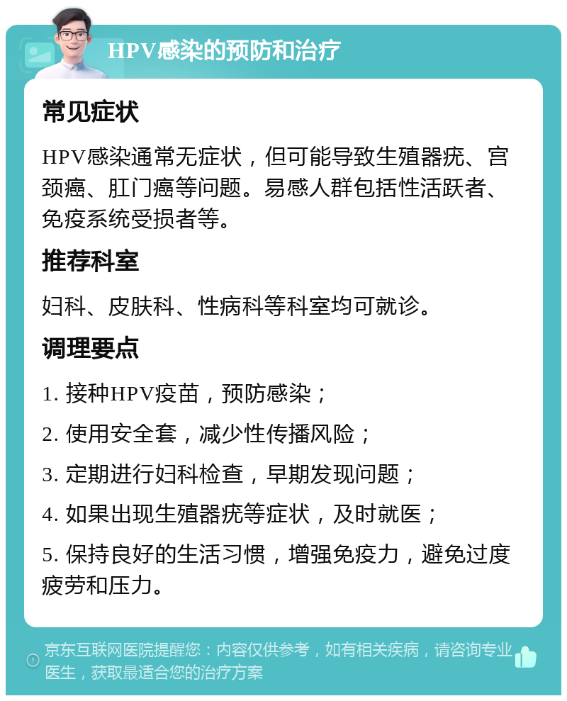 HPV感染的预防和治疗 常见症状 HPV感染通常无症状，但可能导致生殖器疣、宫颈癌、肛门癌等问题。易感人群包括性活跃者、免疫系统受损者等。 推荐科室 妇科、皮肤科、性病科等科室均可就诊。 调理要点 1. 接种HPV疫苗，预防感染； 2. 使用安全套，减少性传播风险； 3. 定期进行妇科检查，早期发现问题； 4. 如果出现生殖器疣等症状，及时就医； 5. 保持良好的生活习惯，增强免疫力，避免过度疲劳和压力。