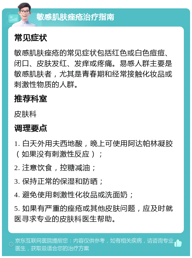 敏感肌肤痤疮治疗指南 常见症状 敏感肌肤痤疮的常见症状包括红色或白色痘痘、闭口、皮肤发红、发痒或疼痛。易感人群主要是敏感肌肤者，尤其是青春期和经常接触化妆品或刺激性物质的人群。 推荐科室 皮肤科 调理要点 1. 白天外用夫西地酸，晚上可使用阿达帕林凝胶（如果没有刺激性反应）； 2. 注意饮食，控糖减油； 3. 保持正常的保湿和防晒； 4. 避免使用刺激性化妆品或洗面奶； 5. 如果有严重的痤疮或其他皮肤问题，应及时就医寻求专业的皮肤科医生帮助。