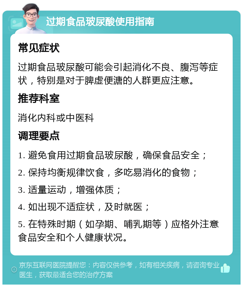 过期食品玻尿酸使用指南 常见症状 过期食品玻尿酸可能会引起消化不良、腹泻等症状，特别是对于脾虚便溏的人群更应注意。 推荐科室 消化内科或中医科 调理要点 1. 避免食用过期食品玻尿酸，确保食品安全； 2. 保持均衡规律饮食，多吃易消化的食物； 3. 适量运动，增强体质； 4. 如出现不适症状，及时就医； 5. 在特殊时期（如孕期、哺乳期等）应格外注意食品安全和个人健康状况。