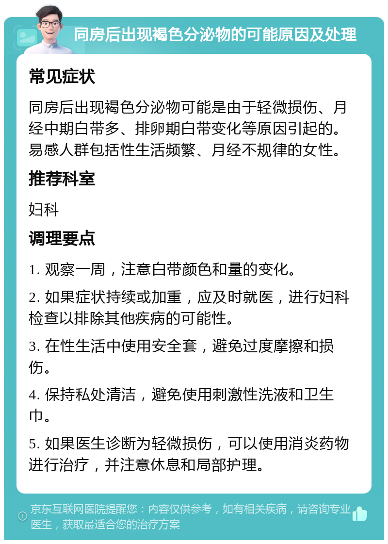 同房后出现褐色分泌物的可能原因及处理 常见症状 同房后出现褐色分泌物可能是由于轻微损伤、月经中期白带多、排卵期白带变化等原因引起的。易感人群包括性生活频繁、月经不规律的女性。 推荐科室 妇科 调理要点 1. 观察一周，注意白带颜色和量的变化。 2. 如果症状持续或加重，应及时就医，进行妇科检查以排除其他疾病的可能性。 3. 在性生活中使用安全套，避免过度摩擦和损伤。 4. 保持私处清洁，避免使用刺激性洗液和卫生巾。 5. 如果医生诊断为轻微损伤，可以使用消炎药物进行治疗，并注意休息和局部护理。