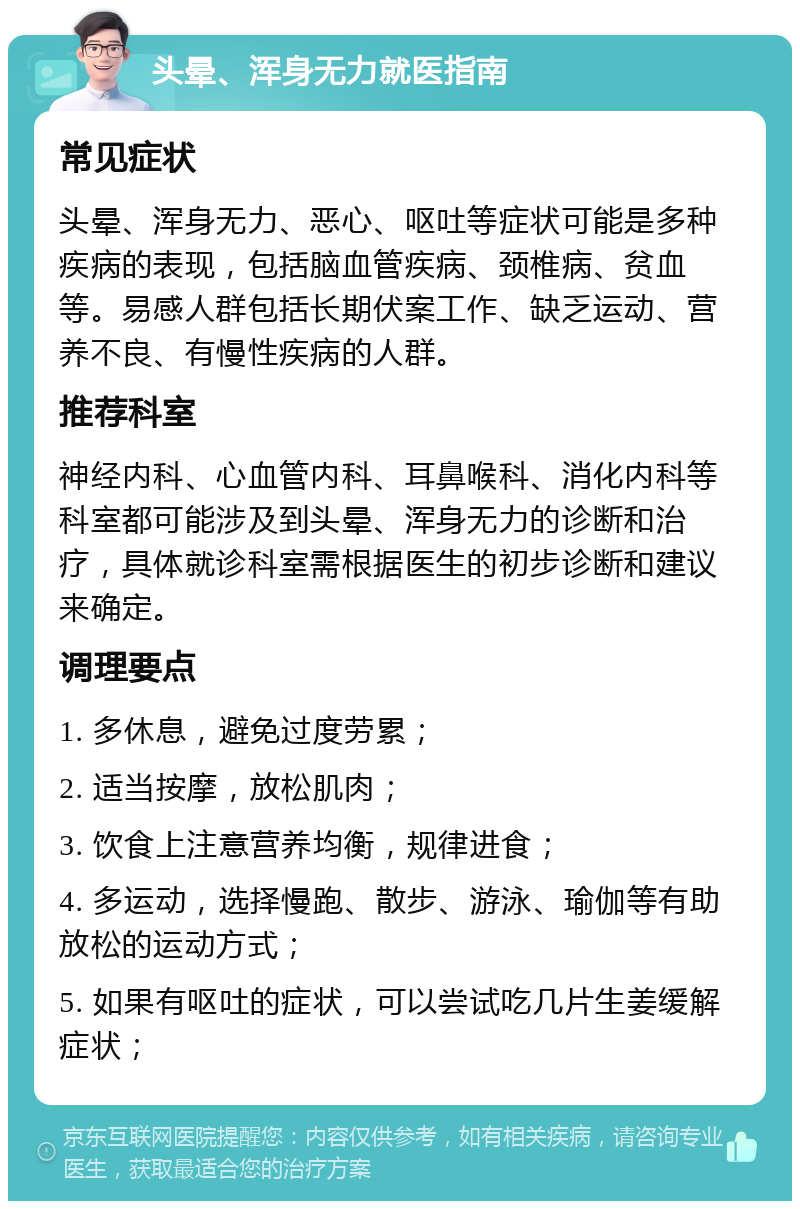 头晕、浑身无力就医指南 常见症状 头晕、浑身无力、恶心、呕吐等症状可能是多种疾病的表现，包括脑血管疾病、颈椎病、贫血等。易感人群包括长期伏案工作、缺乏运动、营养不良、有慢性疾病的人群。 推荐科室 神经内科、心血管内科、耳鼻喉科、消化内科等科室都可能涉及到头晕、浑身无力的诊断和治疗，具体就诊科室需根据医生的初步诊断和建议来确定。 调理要点 1. 多休息，避免过度劳累； 2. 适当按摩，放松肌肉； 3. 饮食上注意营养均衡，规律进食； 4. 多运动，选择慢跑、散步、游泳、瑜伽等有助放松的运动方式； 5. 如果有呕吐的症状，可以尝试吃几片生姜缓解症状；