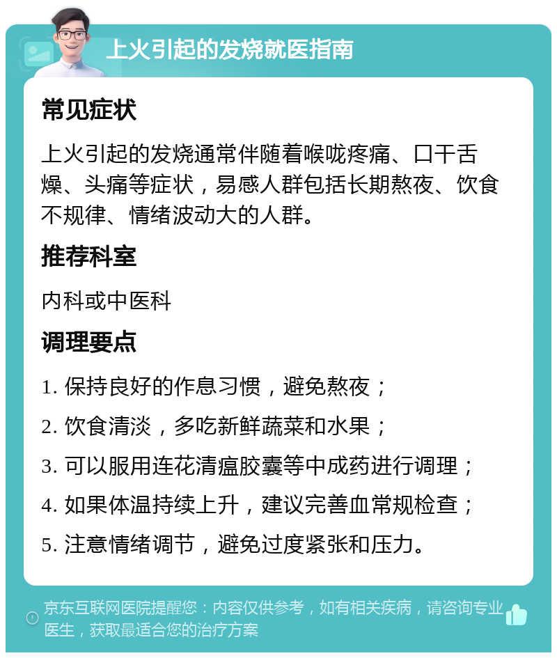 上火引起的发烧就医指南 常见症状 上火引起的发烧通常伴随着喉咙疼痛、口干舌燥、头痛等症状，易感人群包括长期熬夜、饮食不规律、情绪波动大的人群。 推荐科室 内科或中医科 调理要点 1. 保持良好的作息习惯，避免熬夜； 2. 饮食清淡，多吃新鲜蔬菜和水果； 3. 可以服用连花清瘟胶囊等中成药进行调理； 4. 如果体温持续上升，建议完善血常规检查； 5. 注意情绪调节，避免过度紧张和压力。