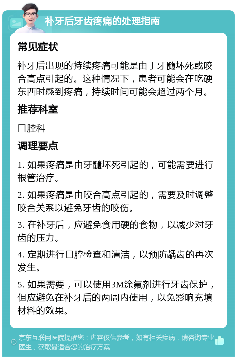 补牙后牙齿疼痛的处理指南 常见症状 补牙后出现的持续疼痛可能是由于牙髓坏死或咬合高点引起的。这种情况下，患者可能会在吃硬东西时感到疼痛，持续时间可能会超过两个月。 推荐科室 口腔科 调理要点 1. 如果疼痛是由牙髓坏死引起的，可能需要进行根管治疗。 2. 如果疼痛是由咬合高点引起的，需要及时调整咬合关系以避免牙齿的咬伤。 3. 在补牙后，应避免食用硬的食物，以减少对牙齿的压力。 4. 定期进行口腔检查和清洁，以预防龋齿的再次发生。 5. 如果需要，可以使用3M涂氟剂进行牙齿保护，但应避免在补牙后的两周内使用，以免影响充填材料的效果。