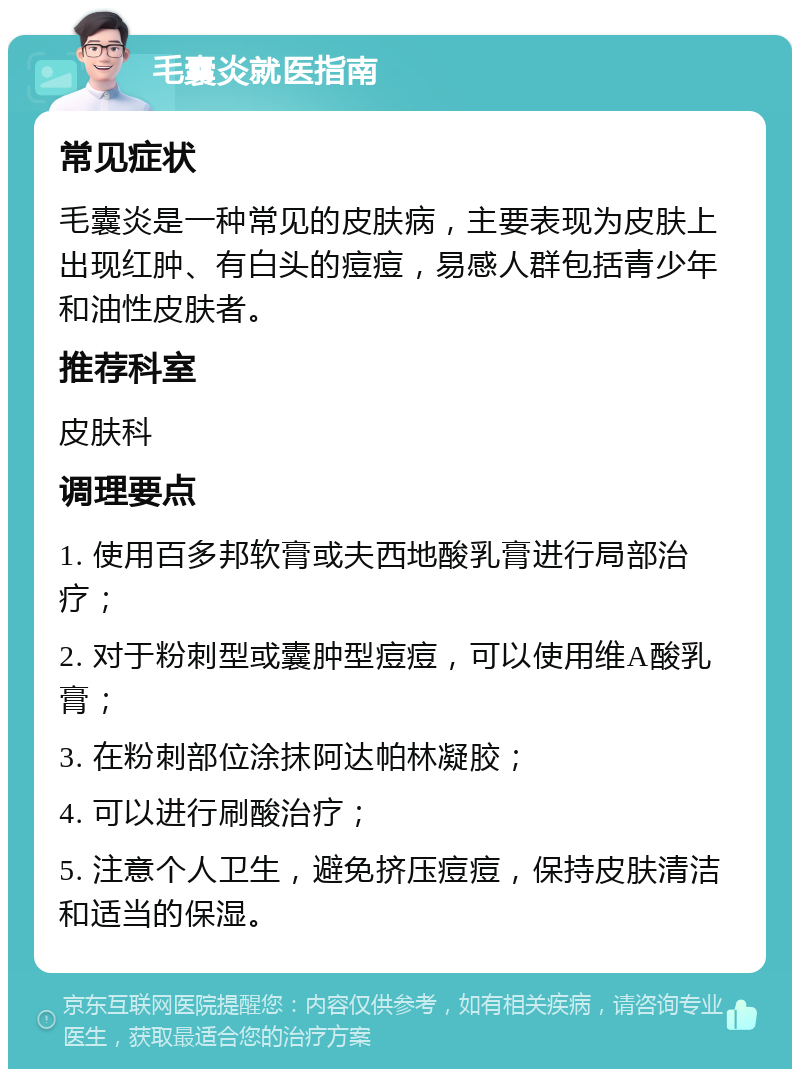 毛囊炎就医指南 常见症状 毛囊炎是一种常见的皮肤病，主要表现为皮肤上出现红肿、有白头的痘痘，易感人群包括青少年和油性皮肤者。 推荐科室 皮肤科 调理要点 1. 使用百多邦软膏或夫西地酸乳膏进行局部治疗； 2. 对于粉刺型或囊肿型痘痘，可以使用维A酸乳膏； 3. 在粉刺部位涂抹阿达帕林凝胶； 4. 可以进行刷酸治疗； 5. 注意个人卫生，避免挤压痘痘，保持皮肤清洁和适当的保湿。