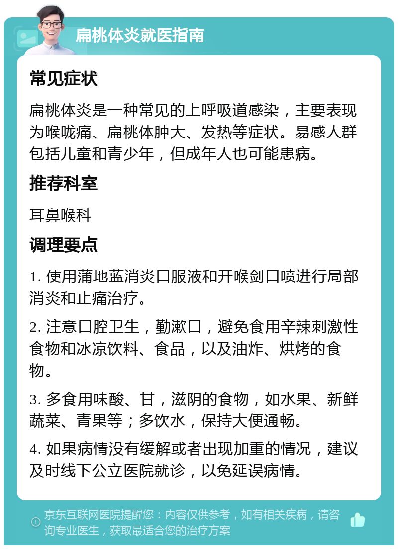 扁桃体炎就医指南 常见症状 扁桃体炎是一种常见的上呼吸道感染，主要表现为喉咙痛、扁桃体肿大、发热等症状。易感人群包括儿童和青少年，但成年人也可能患病。 推荐科室 耳鼻喉科 调理要点 1. 使用蒲地蓝消炎口服液和开喉剑口喷进行局部消炎和止痛治疗。 2. 注意口腔卫生，勤漱口，避免食用辛辣刺激性食物和冰凉饮料、食品，以及油炸、烘烤的食物。 3. 多食用味酸、甘，滋阴的食物，如水果、新鲜蔬菜、青果等；多饮水，保持大便通畅。 4. 如果病情没有缓解或者出现加重的情况，建议及时线下公立医院就诊，以免延误病情。