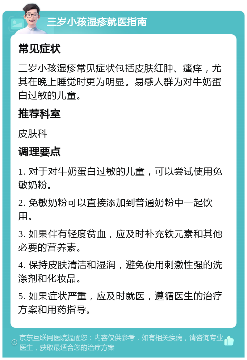 三岁小孩湿疹就医指南 常见症状 三岁小孩湿疹常见症状包括皮肤红肿、瘙痒，尤其在晚上睡觉时更为明显。易感人群为对牛奶蛋白过敏的儿童。 推荐科室 皮肤科 调理要点 1. 对于对牛奶蛋白过敏的儿童，可以尝试使用免敏奶粉。 2. 免敏奶粉可以直接添加到普通奶粉中一起饮用。 3. 如果伴有轻度贫血，应及时补充铁元素和其他必要的营养素。 4. 保持皮肤清洁和湿润，避免使用刺激性强的洗涤剂和化妆品。 5. 如果症状严重，应及时就医，遵循医生的治疗方案和用药指导。