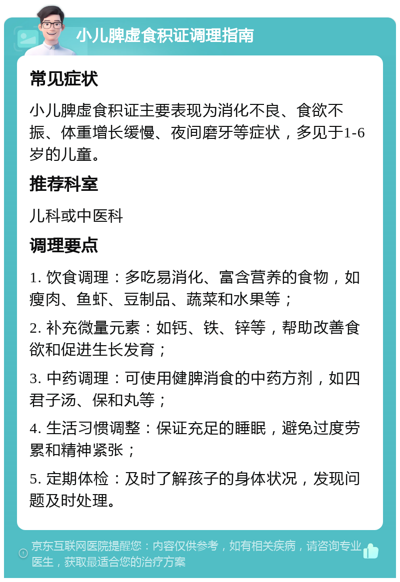 小儿脾虚食积证调理指南 常见症状 小儿脾虚食积证主要表现为消化不良、食欲不振、体重增长缓慢、夜间磨牙等症状，多见于1-6岁的儿童。 推荐科室 儿科或中医科 调理要点 1. 饮食调理：多吃易消化、富含营养的食物，如瘦肉、鱼虾、豆制品、蔬菜和水果等； 2. 补充微量元素：如钙、铁、锌等，帮助改善食欲和促进生长发育； 3. 中药调理：可使用健脾消食的中药方剂，如四君子汤、保和丸等； 4. 生活习惯调整：保证充足的睡眠，避免过度劳累和精神紧张； 5. 定期体检：及时了解孩子的身体状况，发现问题及时处理。