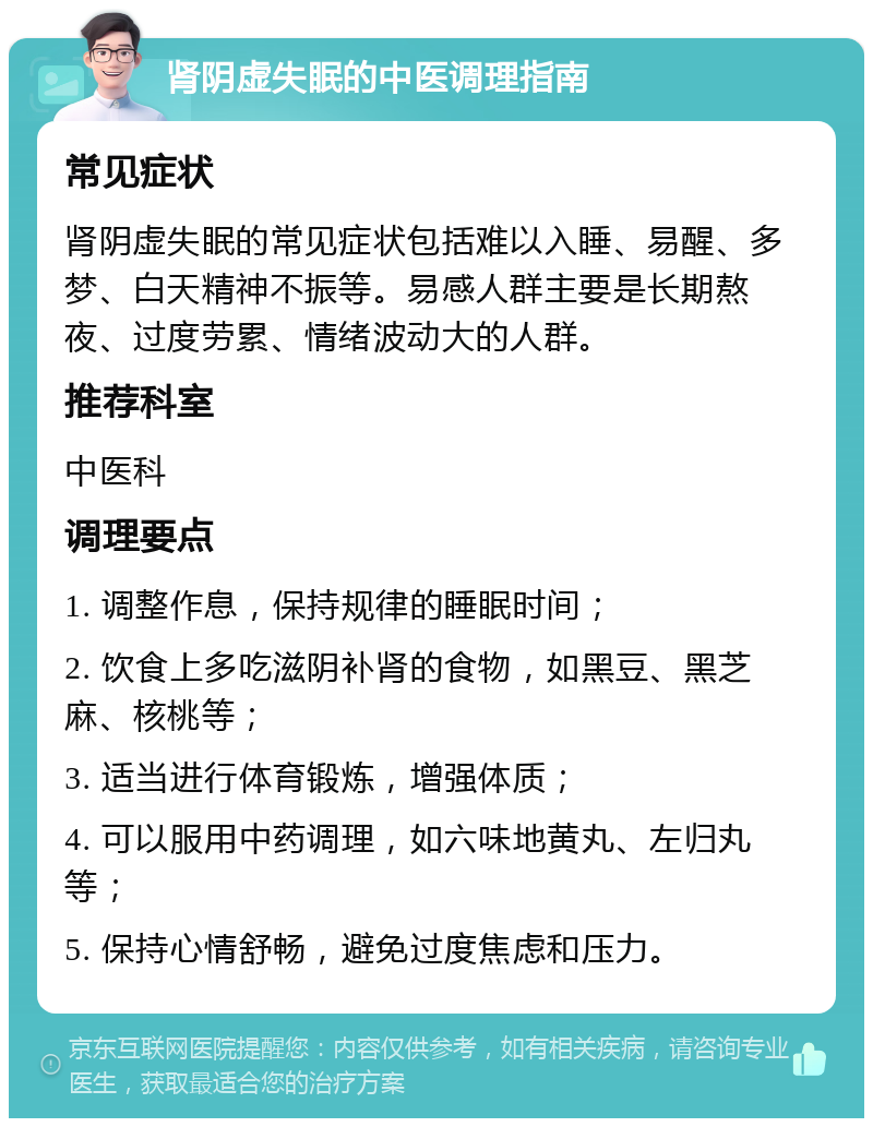 肾阴虚失眠的中医调理指南 常见症状 肾阴虚失眠的常见症状包括难以入睡、易醒、多梦、白天精神不振等。易感人群主要是长期熬夜、过度劳累、情绪波动大的人群。 推荐科室 中医科 调理要点 1. 调整作息，保持规律的睡眠时间； 2. 饮食上多吃滋阴补肾的食物，如黑豆、黑芝麻、核桃等； 3. 适当进行体育锻炼，增强体质； 4. 可以服用中药调理，如六味地黄丸、左归丸等； 5. 保持心情舒畅，避免过度焦虑和压力。