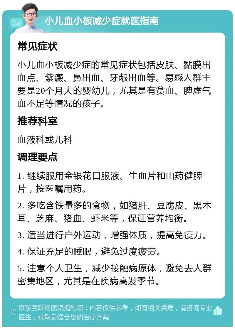 小儿血小板减少症就医指南 常见症状 小儿血小板减少症的常见症状包括皮肤、黏膜出血点、紫癜、鼻出血、牙龈出血等。易感人群主要是20个月大的婴幼儿，尤其是有贫血、脾虚气血不足等情况的孩子。 推荐科室 血液科或儿科 调理要点 1. 继续服用金银花口服液、生血片和山药健脾片，按医嘱用药。 2. 多吃含铁量多的食物，如猪肝、豆腐皮、黑木耳、芝麻、猪血、虾米等，保证营养均衡。 3. 适当进行户外运动，增强体质，提高免疫力。 4. 保证充足的睡眠，避免过度疲劳。 5. 注意个人卫生，减少接触病原体，避免去人群密集地区，尤其是在疾病高发季节。