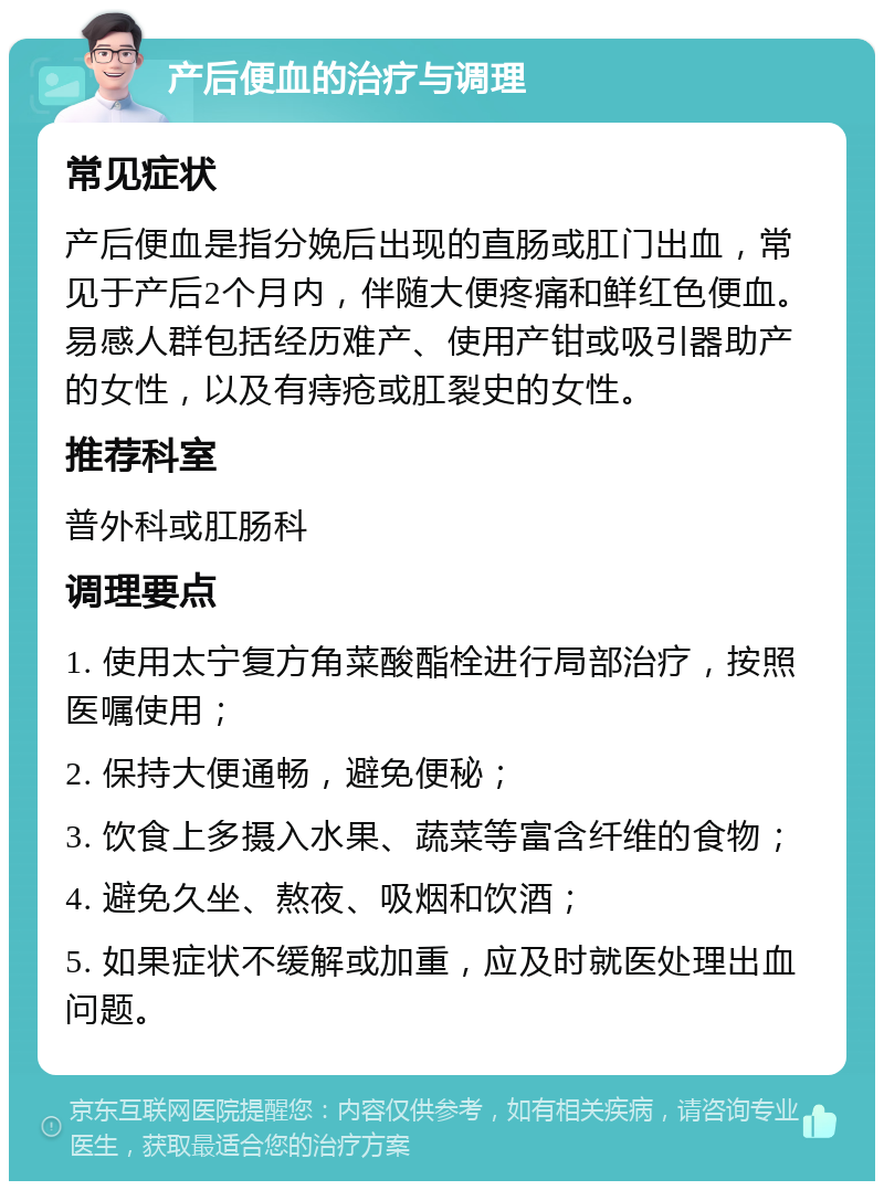 产后便血的治疗与调理 常见症状 产后便血是指分娩后出现的直肠或肛门出血，常见于产后2个月内，伴随大便疼痛和鲜红色便血。易感人群包括经历难产、使用产钳或吸引器助产的女性，以及有痔疮或肛裂史的女性。 推荐科室 普外科或肛肠科 调理要点 1. 使用太宁复方角菜酸酯栓进行局部治疗，按照医嘱使用； 2. 保持大便通畅，避免便秘； 3. 饮食上多摄入水果、蔬菜等富含纤维的食物； 4. 避免久坐、熬夜、吸烟和饮酒； 5. 如果症状不缓解或加重，应及时就医处理出血问题。