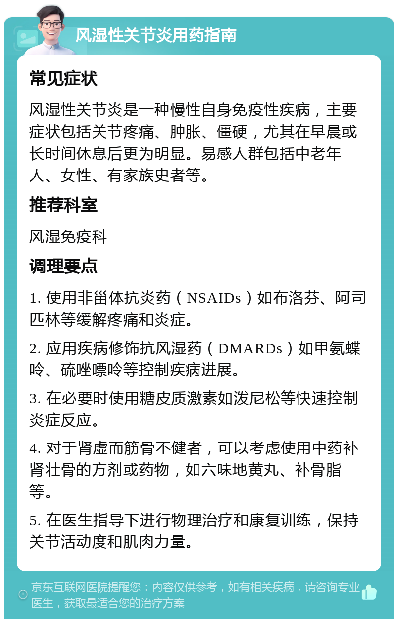 风湿性关节炎用药指南 常见症状 风湿性关节炎是一种慢性自身免疫性疾病，主要症状包括关节疼痛、肿胀、僵硬，尤其在早晨或长时间休息后更为明显。易感人群包括中老年人、女性、有家族史者等。 推荐科室 风湿免疫科 调理要点 1. 使用非甾体抗炎药（NSAIDs）如布洛芬、阿司匹林等缓解疼痛和炎症。 2. 应用疾病修饰抗风湿药（DMARDs）如甲氨蝶呤、硫唑嘌呤等控制疾病进展。 3. 在必要时使用糖皮质激素如泼尼松等快速控制炎症反应。 4. 对于肾虚而筋骨不健者，可以考虑使用中药补肾壮骨的方剂或药物，如六味地黄丸、补骨脂等。 5. 在医生指导下进行物理治疗和康复训练，保持关节活动度和肌肉力量。