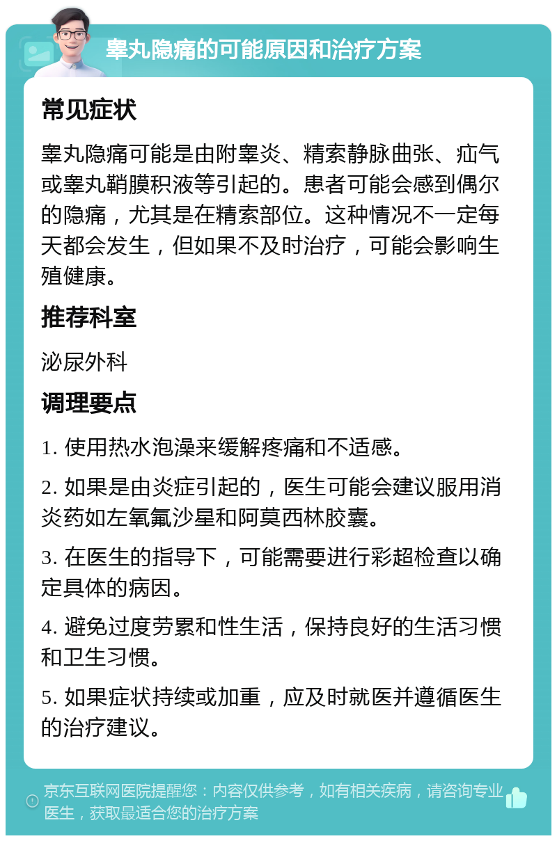 睾丸隐痛的可能原因和治疗方案 常见症状 睾丸隐痛可能是由附睾炎、精索静脉曲张、疝气或睾丸鞘膜积液等引起的。患者可能会感到偶尔的隐痛，尤其是在精索部位。这种情况不一定每天都会发生，但如果不及时治疗，可能会影响生殖健康。 推荐科室 泌尿外科 调理要点 1. 使用热水泡澡来缓解疼痛和不适感。 2. 如果是由炎症引起的，医生可能会建议服用消炎药如左氧氟沙星和阿莫西林胶囊。 3. 在医生的指导下，可能需要进行彩超检查以确定具体的病因。 4. 避免过度劳累和性生活，保持良好的生活习惯和卫生习惯。 5. 如果症状持续或加重，应及时就医并遵循医生的治疗建议。