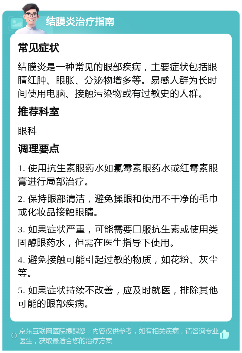 结膜炎治疗指南 常见症状 结膜炎是一种常见的眼部疾病，主要症状包括眼睛红肿、眼胀、分泌物增多等。易感人群为长时间使用电脑、接触污染物或有过敏史的人群。 推荐科室 眼科 调理要点 1. 使用抗生素眼药水如氯霉素眼药水或红霉素眼膏进行局部治疗。 2. 保持眼部清洁，避免揉眼和使用不干净的毛巾或化妆品接触眼睛。 3. 如果症状严重，可能需要口服抗生素或使用类固醇眼药水，但需在医生指导下使用。 4. 避免接触可能引起过敏的物质，如花粉、灰尘等。 5. 如果症状持续不改善，应及时就医，排除其他可能的眼部疾病。