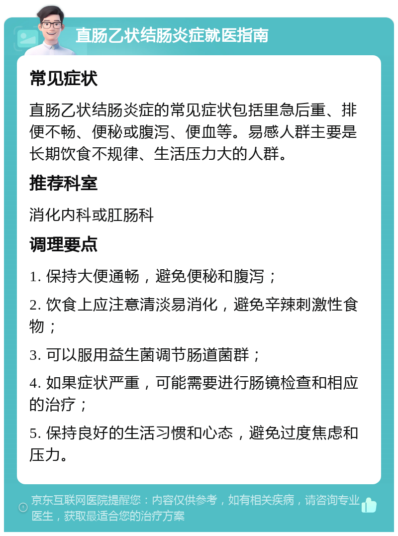 直肠乙状结肠炎症就医指南 常见症状 直肠乙状结肠炎症的常见症状包括里急后重、排便不畅、便秘或腹泻、便血等。易感人群主要是长期饮食不规律、生活压力大的人群。 推荐科室 消化内科或肛肠科 调理要点 1. 保持大便通畅，避免便秘和腹泻； 2. 饮食上应注意清淡易消化，避免辛辣刺激性食物； 3. 可以服用益生菌调节肠道菌群； 4. 如果症状严重，可能需要进行肠镜检查和相应的治疗； 5. 保持良好的生活习惯和心态，避免过度焦虑和压力。