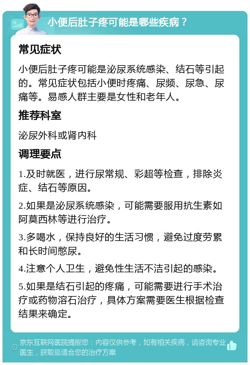 小便后肚子疼可能是哪些疾病？ 常见症状 小便后肚子疼可能是泌尿系统感染、结石等引起的。常见症状包括小便时疼痛、尿频、尿急、尿痛等。易感人群主要是女性和老年人。 推荐科室 泌尿外科或肾内科 调理要点 1.及时就医，进行尿常规、彩超等检查，排除炎症、结石等原因。 2.如果是泌尿系统感染，可能需要服用抗生素如阿莫西林等进行治疗。 3.多喝水，保持良好的生活习惯，避免过度劳累和长时间憋尿。 4.注意个人卫生，避免性生活不洁引起的感染。 5.如果是结石引起的疼痛，可能需要进行手术治疗或药物溶石治疗，具体方案需要医生根据检查结果来确定。