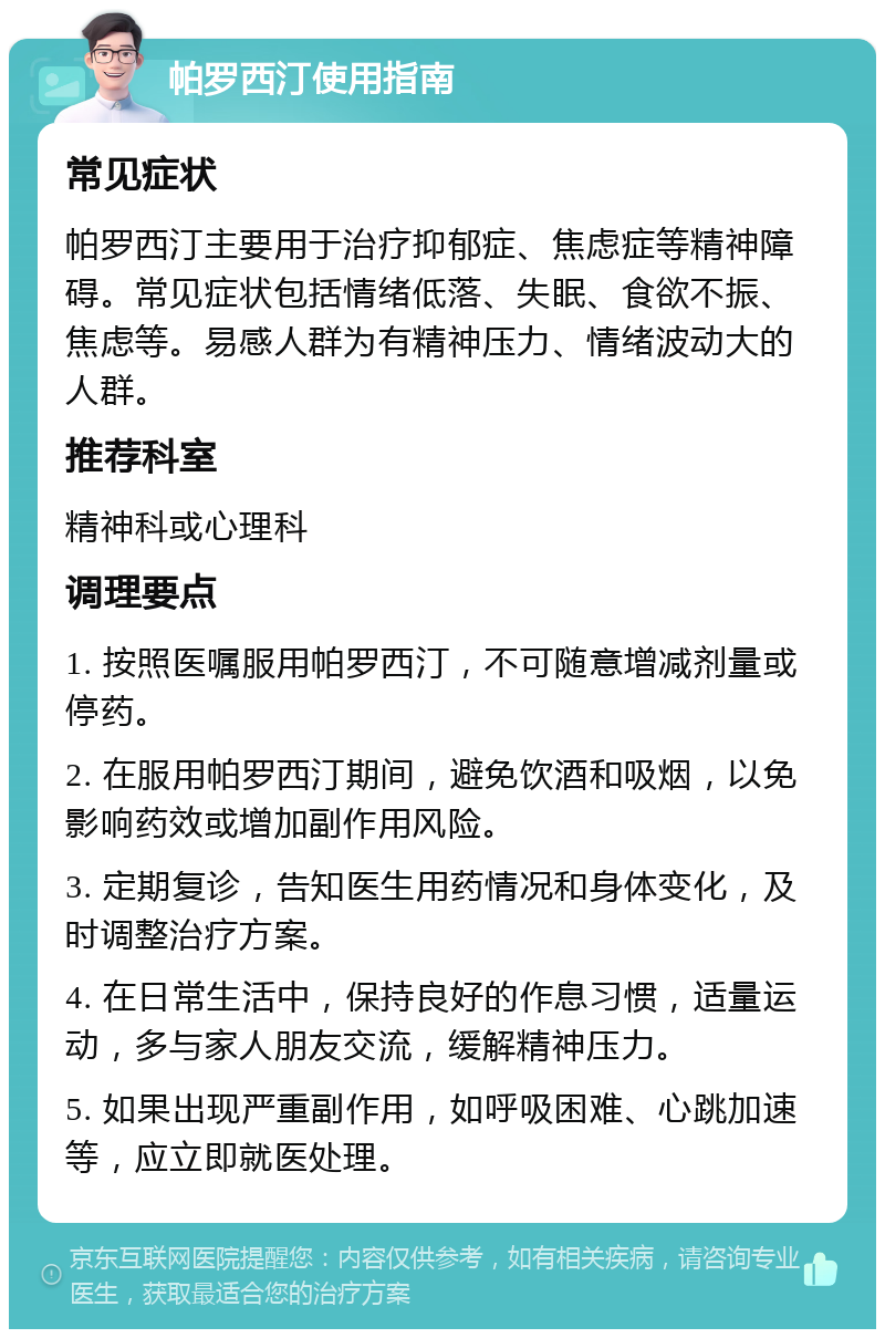 帕罗西汀使用指南 常见症状 帕罗西汀主要用于治疗抑郁症、焦虑症等精神障碍。常见症状包括情绪低落、失眠、食欲不振、焦虑等。易感人群为有精神压力、情绪波动大的人群。 推荐科室 精神科或心理科 调理要点 1. 按照医嘱服用帕罗西汀，不可随意增减剂量或停药。 2. 在服用帕罗西汀期间，避免饮酒和吸烟，以免影响药效或增加副作用风险。 3. 定期复诊，告知医生用药情况和身体变化，及时调整治疗方案。 4. 在日常生活中，保持良好的作息习惯，适量运动，多与家人朋友交流，缓解精神压力。 5. 如果出现严重副作用，如呼吸困难、心跳加速等，应立即就医处理。