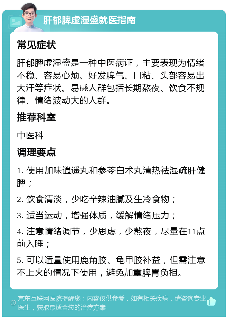 肝郁脾虚湿盛就医指南 常见症状 肝郁脾虚湿盛是一种中医病证，主要表现为情绪不稳、容易心烦、好发脾气、口粘、头部容易出大汗等症状。易感人群包括长期熬夜、饮食不规律、情绪波动大的人群。 推荐科室 中医科 调理要点 1. 使用加味逍遥丸和参苓白术丸清热祛湿疏肝健脾； 2. 饮食清淡，少吃辛辣油腻及生冷食物； 3. 适当运动，增强体质，缓解情绪压力； 4. 注意情绪调节，少思虑，少熬夜，尽量在11点前入睡； 5. 可以适量使用鹿角胶、龟甲胶补益，但需注意不上火的情况下使用，避免加重脾胃负担。