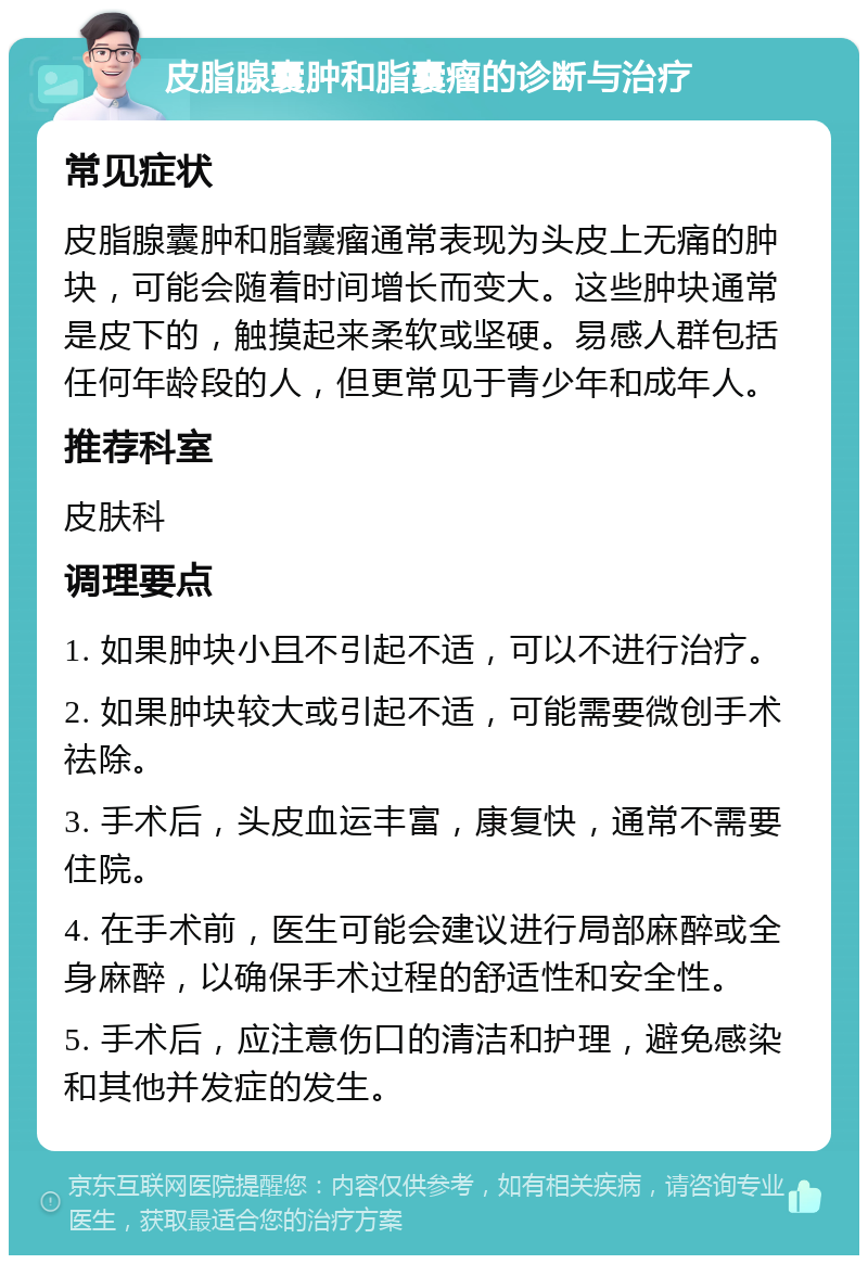 皮脂腺囊肿和脂囊瘤的诊断与治疗 常见症状 皮脂腺囊肿和脂囊瘤通常表现为头皮上无痛的肿块，可能会随着时间增长而变大。这些肿块通常是皮下的，触摸起来柔软或坚硬。易感人群包括任何年龄段的人，但更常见于青少年和成年人。 推荐科室 皮肤科 调理要点 1. 如果肿块小且不引起不适，可以不进行治疗。 2. 如果肿块较大或引起不适，可能需要微创手术祛除。 3. 手术后，头皮血运丰富，康复快，通常不需要住院。 4. 在手术前，医生可能会建议进行局部麻醉或全身麻醉，以确保手术过程的舒适性和安全性。 5. 手术后，应注意伤口的清洁和护理，避免感染和其他并发症的发生。