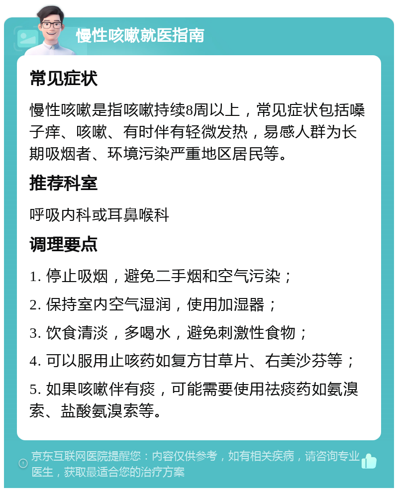 慢性咳嗽就医指南 常见症状 慢性咳嗽是指咳嗽持续8周以上，常见症状包括嗓子痒、咳嗽、有时伴有轻微发热，易感人群为长期吸烟者、环境污染严重地区居民等。 推荐科室 呼吸内科或耳鼻喉科 调理要点 1. 停止吸烟，避免二手烟和空气污染； 2. 保持室内空气湿润，使用加湿器； 3. 饮食清淡，多喝水，避免刺激性食物； 4. 可以服用止咳药如复方甘草片、右美沙芬等； 5. 如果咳嗽伴有痰，可能需要使用祛痰药如氨溴索、盐酸氨溴索等。