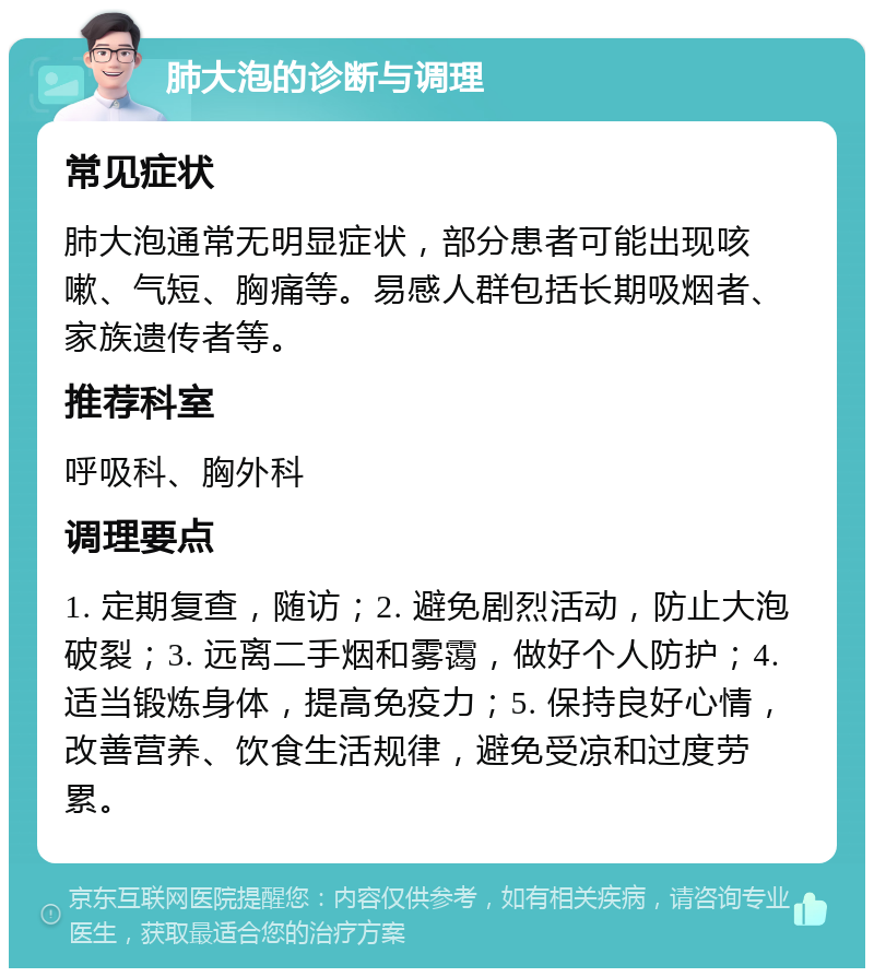 肺大泡的诊断与调理 常见症状 肺大泡通常无明显症状，部分患者可能出现咳嗽、气短、胸痛等。易感人群包括长期吸烟者、家族遗传者等。 推荐科室 呼吸科、胸外科 调理要点 1. 定期复查，随访；2. 避免剧烈活动，防止大泡破裂；3. 远离二手烟和雾霭，做好个人防护；4. 适当锻炼身体，提高免疫力；5. 保持良好心情，改善营养、饮食生活规律，避免受凉和过度劳累。