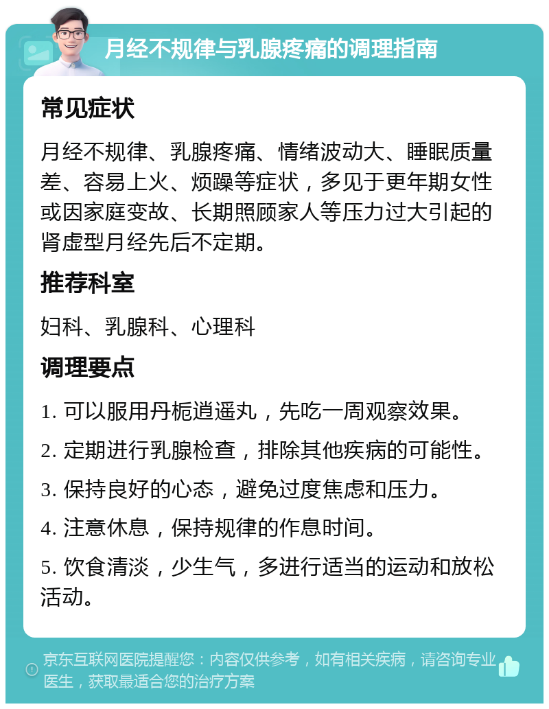 月经不规律与乳腺疼痛的调理指南 常见症状 月经不规律、乳腺疼痛、情绪波动大、睡眠质量差、容易上火、烦躁等症状，多见于更年期女性或因家庭变故、长期照顾家人等压力过大引起的肾虚型月经先后不定期。 推荐科室 妇科、乳腺科、心理科 调理要点 1. 可以服用丹栀逍遥丸，先吃一周观察效果。 2. 定期进行乳腺检查，排除其他疾病的可能性。 3. 保持良好的心态，避免过度焦虑和压力。 4. 注意休息，保持规律的作息时间。 5. 饮食清淡，少生气，多进行适当的运动和放松活动。