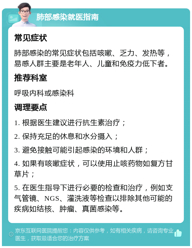 肺部感染就医指南 常见症状 肺部感染的常见症状包括咳嗽、乏力、发热等，易感人群主要是老年人、儿童和免疫力低下者。 推荐科室 呼吸内科或感染科 调理要点 1. 根据医生建议进行抗生素治疗； 2. 保持充足的休息和水分摄入； 3. 避免接触可能引起感染的环境和人群； 4. 如果有咳嗽症状，可以使用止咳药物如复方甘草片； 5. 在医生指导下进行必要的检查和治疗，例如支气管镜、NGS、灌洗液等检查以排除其他可能的疾病如结核、肿瘤、真菌感染等。