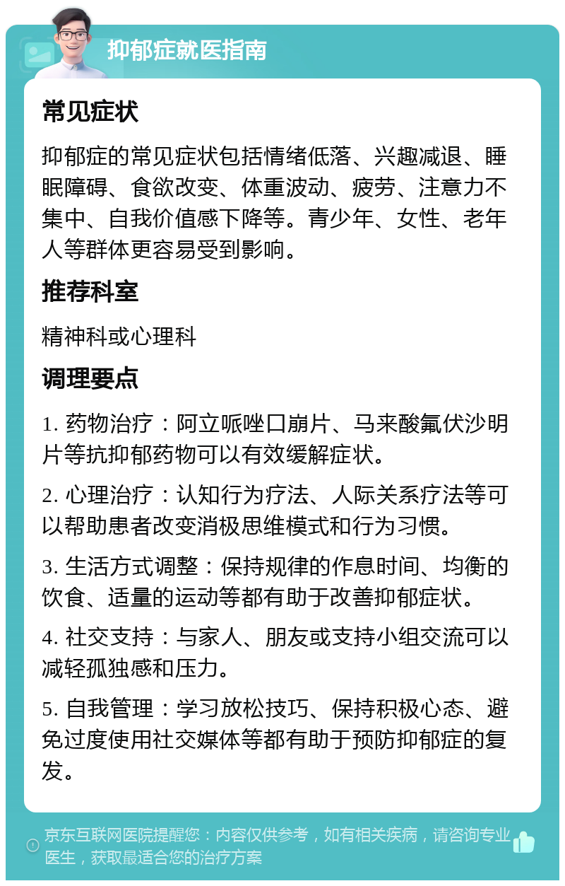 抑郁症就医指南 常见症状 抑郁症的常见症状包括情绪低落、兴趣减退、睡眠障碍、食欲改变、体重波动、疲劳、注意力不集中、自我价值感下降等。青少年、女性、老年人等群体更容易受到影响。 推荐科室 精神科或心理科 调理要点 1. 药物治疗：阿立哌唑口崩片、马来酸氟伏沙明片等抗抑郁药物可以有效缓解症状。 2. 心理治疗：认知行为疗法、人际关系疗法等可以帮助患者改变消极思维模式和行为习惯。 3. 生活方式调整：保持规律的作息时间、均衡的饮食、适量的运动等都有助于改善抑郁症状。 4. 社交支持：与家人、朋友或支持小组交流可以减轻孤独感和压力。 5. 自我管理：学习放松技巧、保持积极心态、避免过度使用社交媒体等都有助于预防抑郁症的复发。