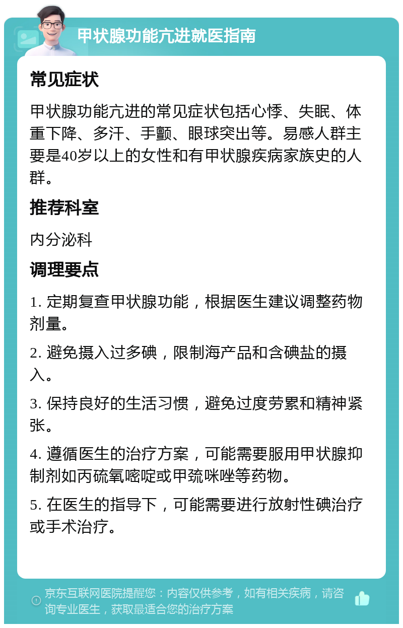 甲状腺功能亢进就医指南 常见症状 甲状腺功能亢进的常见症状包括心悸、失眠、体重下降、多汗、手颤、眼球突出等。易感人群主要是40岁以上的女性和有甲状腺疾病家族史的人群。 推荐科室 内分泌科 调理要点 1. 定期复查甲状腺功能，根据医生建议调整药物剂量。 2. 避免摄入过多碘，限制海产品和含碘盐的摄入。 3. 保持良好的生活习惯，避免过度劳累和精神紧张。 4. 遵循医生的治疗方案，可能需要服用甲状腺抑制剂如丙硫氧嘧啶或甲巯咪唑等药物。 5. 在医生的指导下，可能需要进行放射性碘治疗或手术治疗。