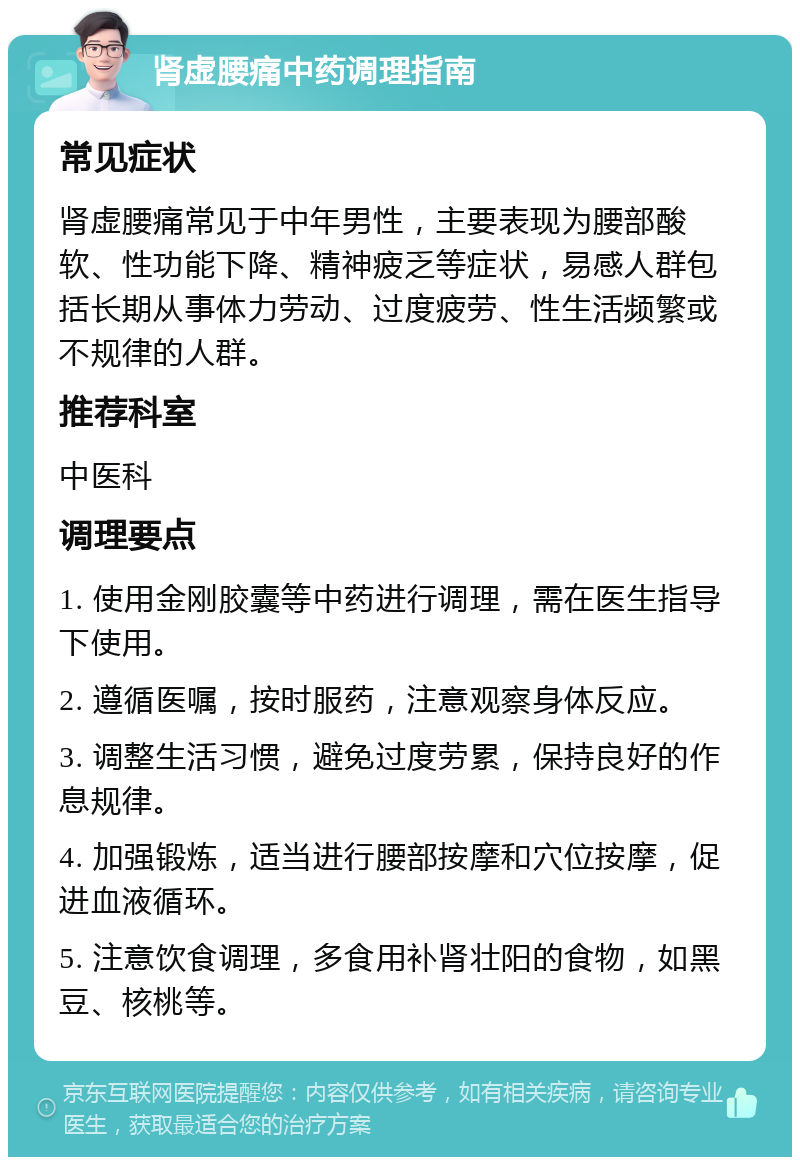 肾虚腰痛中药调理指南 常见症状 肾虚腰痛常见于中年男性，主要表现为腰部酸软、性功能下降、精神疲乏等症状，易感人群包括长期从事体力劳动、过度疲劳、性生活频繁或不规律的人群。 推荐科室 中医科 调理要点 1. 使用金刚胶囊等中药进行调理，需在医生指导下使用。 2. 遵循医嘱，按时服药，注意观察身体反应。 3. 调整生活习惯，避免过度劳累，保持良好的作息规律。 4. 加强锻炼，适当进行腰部按摩和穴位按摩，促进血液循环。 5. 注意饮食调理，多食用补肾壮阳的食物，如黑豆、核桃等。