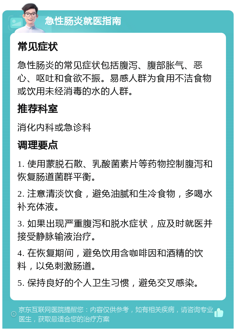 急性肠炎就医指南 常见症状 急性肠炎的常见症状包括腹泻、腹部胀气、恶心、呕吐和食欲不振。易感人群为食用不洁食物或饮用未经消毒的水的人群。 推荐科室 消化内科或急诊科 调理要点 1. 使用蒙脱石散、乳酸菌素片等药物控制腹泻和恢复肠道菌群平衡。 2. 注意清淡饮食，避免油腻和生冷食物，多喝水补充体液。 3. 如果出现严重腹泻和脱水症状，应及时就医并接受静脉输液治疗。 4. 在恢复期间，避免饮用含咖啡因和酒精的饮料，以免刺激肠道。 5. 保持良好的个人卫生习惯，避免交叉感染。