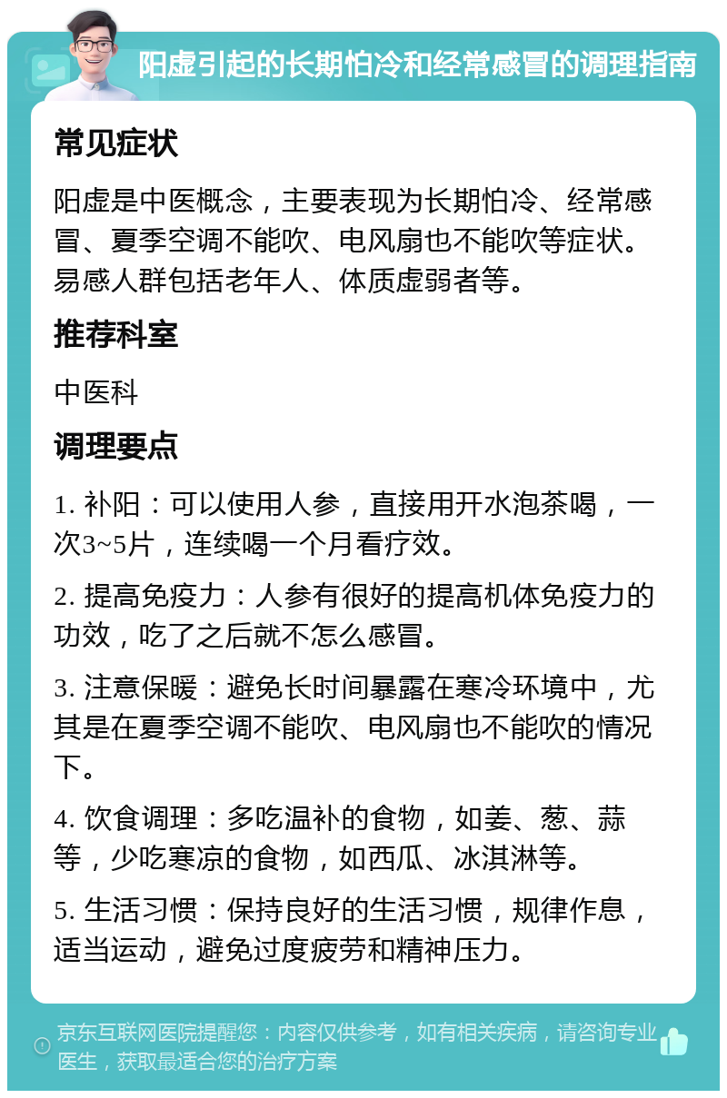 阳虚引起的长期怕冷和经常感冒的调理指南 常见症状 阳虚是中医概念，主要表现为长期怕冷、经常感冒、夏季空调不能吹、电风扇也不能吹等症状。易感人群包括老年人、体质虚弱者等。 推荐科室 中医科 调理要点 1. 补阳：可以使用人参，直接用开水泡茶喝，一次3~5片，连续喝一个月看疗效。 2. 提高免疫力：人参有很好的提高机体免疫力的功效，吃了之后就不怎么感冒。 3. 注意保暖：避免长时间暴露在寒冷环境中，尤其是在夏季空调不能吹、电风扇也不能吹的情况下。 4. 饮食调理：多吃温补的食物，如姜、葱、蒜等，少吃寒凉的食物，如西瓜、冰淇淋等。 5. 生活习惯：保持良好的生活习惯，规律作息，适当运动，避免过度疲劳和精神压力。