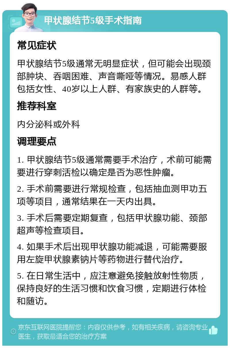 甲状腺结节5级手术指南 常见症状 甲状腺结节5级通常无明显症状，但可能会出现颈部肿块、吞咽困难、声音嘶哑等情况。易感人群包括女性、40岁以上人群、有家族史的人群等。 推荐科室 内分泌科或外科 调理要点 1. 甲状腺结节5级通常需要手术治疗，术前可能需要进行穿刺活检以确定是否为恶性肿瘤。 2. 手术前需要进行常规检查，包括抽血测甲功五项等项目，通常结果在一天内出具。 3. 手术后需要定期复查，包括甲状腺功能、颈部超声等检查项目。 4. 如果手术后出现甲状腺功能减退，可能需要服用左旋甲状腺素钠片等药物进行替代治疗。 5. 在日常生活中，应注意避免接触放射性物质，保持良好的生活习惯和饮食习惯，定期进行体检和随访。