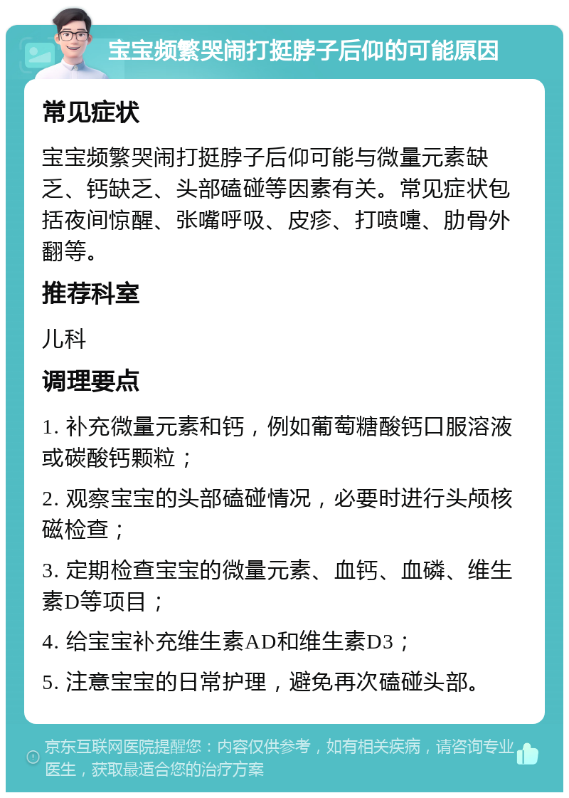 宝宝频繁哭闹打挺脖子后仰的可能原因 常见症状 宝宝频繁哭闹打挺脖子后仰可能与微量元素缺乏、钙缺乏、头部磕碰等因素有关。常见症状包括夜间惊醒、张嘴呼吸、皮疹、打喷嚏、肋骨外翻等。 推荐科室 儿科 调理要点 1. 补充微量元素和钙，例如葡萄糖酸钙口服溶液或碳酸钙颗粒； 2. 观察宝宝的头部磕碰情况，必要时进行头颅核磁检查； 3. 定期检查宝宝的微量元素、血钙、血磷、维生素D等项目； 4. 给宝宝补充维生素AD和维生素D3； 5. 注意宝宝的日常护理，避免再次磕碰头部。