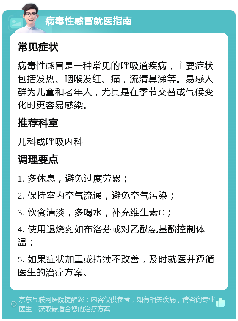 病毒性感冒就医指南 常见症状 病毒性感冒是一种常见的呼吸道疾病，主要症状包括发热、咽喉发红、痛，流清鼻涕等。易感人群为儿童和老年人，尤其是在季节交替或气候变化时更容易感染。 推荐科室 儿科或呼吸内科 调理要点 1. 多休息，避免过度劳累； 2. 保持室内空气流通，避免空气污染； 3. 饮食清淡，多喝水，补充维生素C； 4. 使用退烧药如布洛芬或对乙酰氨基酚控制体温； 5. 如果症状加重或持续不改善，及时就医并遵循医生的治疗方案。