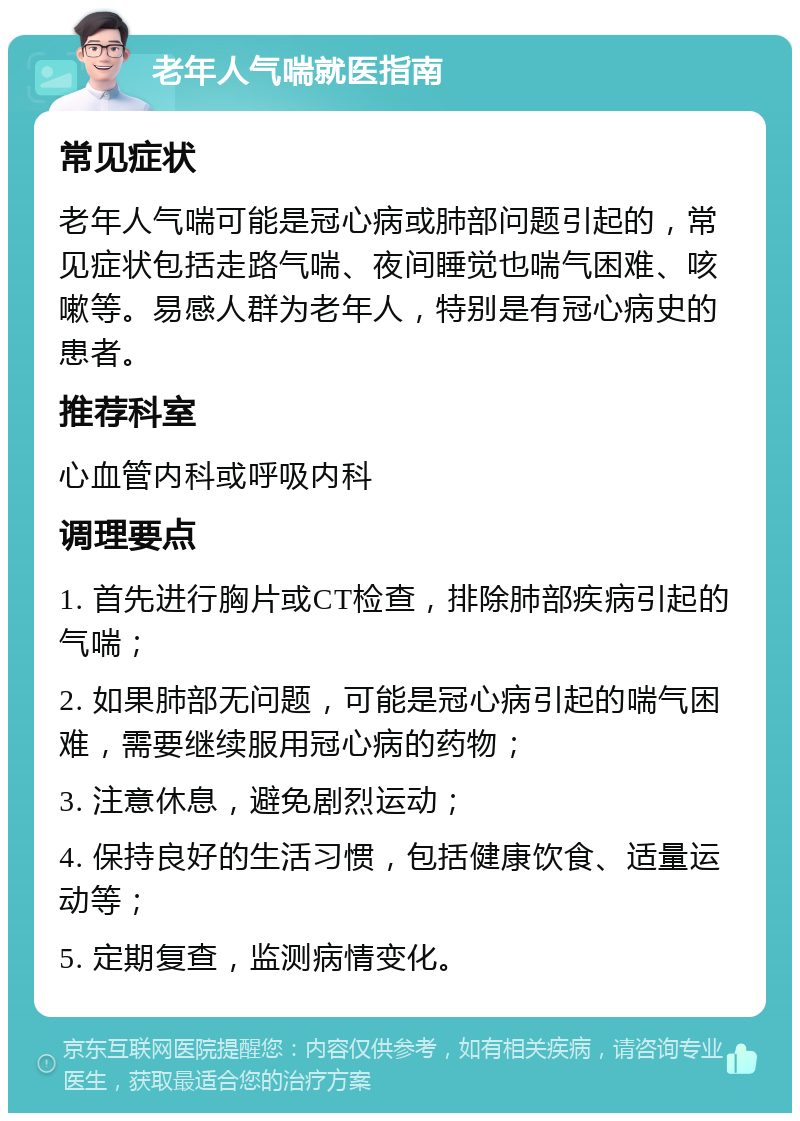 老年人气喘就医指南 常见症状 老年人气喘可能是冠心病或肺部问题引起的，常见症状包括走路气喘、夜间睡觉也喘气困难、咳嗽等。易感人群为老年人，特别是有冠心病史的患者。 推荐科室 心血管内科或呼吸内科 调理要点 1. 首先进行胸片或CT检查，排除肺部疾病引起的气喘； 2. 如果肺部无问题，可能是冠心病引起的喘气困难，需要继续服用冠心病的药物； 3. 注意休息，避免剧烈运动； 4. 保持良好的生活习惯，包括健康饮食、适量运动等； 5. 定期复查，监测病情变化。