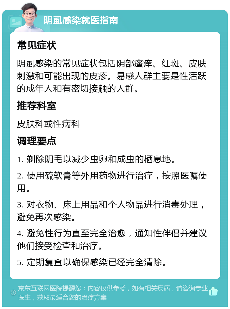 阴虱感染就医指南 常见症状 阴虱感染的常见症状包括阴部瘙痒、红斑、皮肤刺激和可能出现的皮疹。易感人群主要是性活跃的成年人和有密切接触的人群。 推荐科室 皮肤科或性病科 调理要点 1. 剃除阴毛以减少虫卵和成虫的栖息地。 2. 使用硫软膏等外用药物进行治疗，按照医嘱使用。 3. 对衣物、床上用品和个人物品进行消毒处理，避免再次感染。 4. 避免性行为直至完全治愈，通知性伴侣并建议他们接受检查和治疗。 5. 定期复查以确保感染已经完全清除。