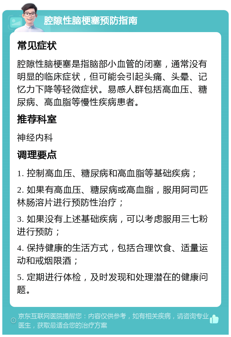 腔隙性脑梗塞预防指南 常见症状 腔隙性脑梗塞是指脑部小血管的闭塞，通常没有明显的临床症状，但可能会引起头痛、头晕、记忆力下降等轻微症状。易感人群包括高血压、糖尿病、高血脂等慢性疾病患者。 推荐科室 神经内科 调理要点 1. 控制高血压、糖尿病和高血脂等基础疾病； 2. 如果有高血压、糖尿病或高血脂，服用阿司匹林肠溶片进行预防性治疗； 3. 如果没有上述基础疾病，可以考虑服用三七粉进行预防； 4. 保持健康的生活方式，包括合理饮食、适量运动和戒烟限酒； 5. 定期进行体检，及时发现和处理潜在的健康问题。