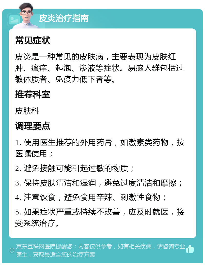 皮炎治疗指南 常见症状 皮炎是一种常见的皮肤病，主要表现为皮肤红肿、瘙痒、起泡、渗液等症状。易感人群包括过敏体质者、免疫力低下者等。 推荐科室 皮肤科 调理要点 1. 使用医生推荐的外用药膏，如激素类药物，按医嘱使用； 2. 避免接触可能引起过敏的物质； 3. 保持皮肤清洁和湿润，避免过度清洁和摩擦； 4. 注意饮食，避免食用辛辣、刺激性食物； 5. 如果症状严重或持续不改善，应及时就医，接受系统治疗。