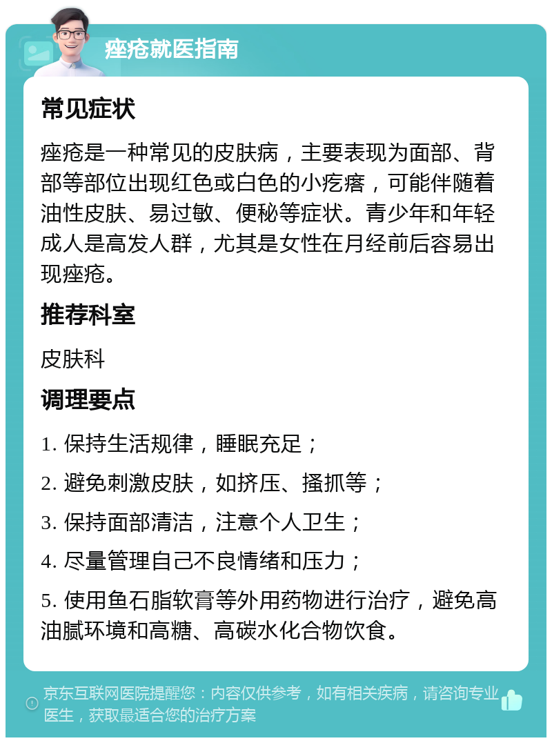 痤疮就医指南 常见症状 痤疮是一种常见的皮肤病，主要表现为面部、背部等部位出现红色或白色的小疙瘩，可能伴随着油性皮肤、易过敏、便秘等症状。青少年和年轻成人是高发人群，尤其是女性在月经前后容易出现痤疮。 推荐科室 皮肤科 调理要点 1. 保持生活规律，睡眠充足； 2. 避免刺激皮肤，如挤压、搔抓等； 3. 保持面部清洁，注意个人卫生； 4. 尽量管理自己不良情绪和压力； 5. 使用鱼石脂软膏等外用药物进行治疗，避免高油腻环境和高糖、高碳水化合物饮食。