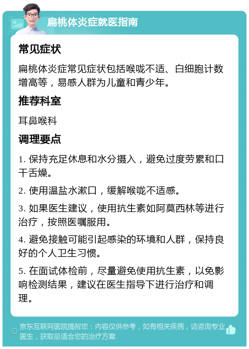 扁桃体炎症就医指南 常见症状 扁桃体炎症常见症状包括喉咙不适、白细胞计数增高等，易感人群为儿童和青少年。 推荐科室 耳鼻喉科 调理要点 1. 保持充足休息和水分摄入，避免过度劳累和口干舌燥。 2. 使用温盐水漱口，缓解喉咙不适感。 3. 如果医生建议，使用抗生素如阿莫西林等进行治疗，按照医嘱服用。 4. 避免接触可能引起感染的环境和人群，保持良好的个人卫生习惯。 5. 在面试体检前，尽量避免使用抗生素，以免影响检测结果，建议在医生指导下进行治疗和调理。